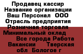 Продавец-кассир › Название организации ­ Ваш Персонал, ООО › Отрасль предприятия ­ Розничная торговля › Минимальный оклад ­ 15 000 - Все города Работа » Вакансии   . Тверская обл.,Бологое г.